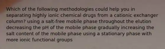 Which of the following methodologies could help you in separating highly ionic chemical drugs from a cationic exchanger column? using a salt-free mobile phase throughout the elution decreasing the pH of the mobile phase gradually increasing the salt content of the mobile phase using a stationary phase with more ionic functional groups