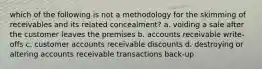 which of the following is not a methodology for the skimming of receivables and its related concealment? a. voiding a sale after the customer leaves the premises b. accounts receivable write-offs c. customer accounts receivable discounts d. destroying or altering accounts receivable transactions back-up