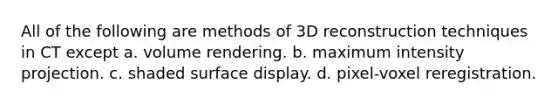 All of the following are methods of 3D reconstruction techniques in CT except a. volume rendering. b. maximum intensity projection. c. shaded surface display. d. pixel-voxel reregistration.