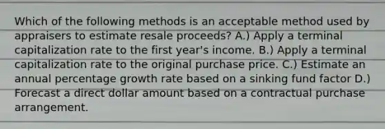 Which of the following methods is an acceptable method used by appraisers to estimate resale proceeds? A.) Apply a terminal capitalization rate to the first year's income. B.) Apply a terminal capitalization rate to the original purchase price. C.) Estimate an annual percentage growth rate based on a sinking fund factor D.) Forecast a direct dollar amount based on a contractual purchase arrangement.