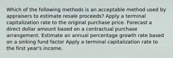 Which of the following methods is an acceptable method used by appraisers to estimate resale proceeds? Apply a terminal capitalization rate to the original purchase price. Forecast a direct dollar amount based on a contractual purchase arrangement. Estimate an annual percentage growth rate based on a sinking fund factor Apply a terminal capitalization rate to the first year's income.