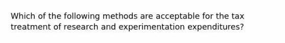 Which of the following methods are acceptable for the tax treatment of research and experimentation expenditures?