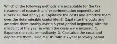 Which of the following methods are acceptable for the tax treatment of research and experimentation expenditures? (Check all that apply.) A. Capitalize the costs and amortize them over the determinable useful life. B. Capitalize the costs and amortize them ratably over a 5 year period beginning with the midpoint of the year in which the costs were incurred. C. Expense the costs immediately. D. Capitalize the costs and depreciate them using MACRS with a 7-year recovery period.