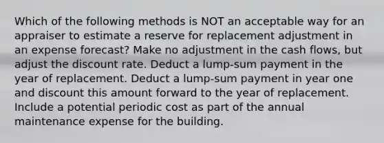 Which of the following methods is NOT an acceptable way for an appraiser to estimate a reserve for replacement adjustment in an expense forecast? Make no adjustment in the cash flows, but adjust the discount rate. Deduct a lump-sum payment in the year of replacement. Deduct a lump-sum payment in year one and discount this amount forward to the year of replacement. Include a potential periodic cost as part of the annual maintenance expense for the building.