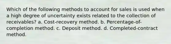 Which of the following methods to account for sales is used when a high degree of uncertainty exists related to the collection of receivables? a. Cost-recovery method. b. Percentage-of-completion method. c. Deposit method. d. Completed-contract method.