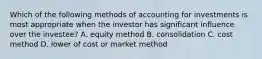 Which of the following methods of accounting for investments is most appropriate when the investor has significant influence over the investee? A. equity method B. consolidation C. cost method D. lower of cost or market method