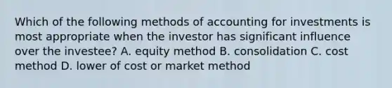 Which of the following methods of accounting for investments is most appropriate when the investor has significant influence over the investee? A. equity method B. consolidation C. cost method D. lower of cost or market method