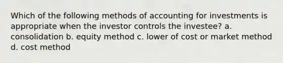 Which of the following methods of accounting for investments is appropriate when the investor controls the investee? a. consolidation b. equity method c. lower of cost or market method d. cost method