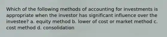 Which of the following methods of accounting for investments is appropriate when the investor has significant influence over the investee? a. equity method b. lower of cost or market method c. cost method d. consolidation