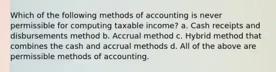 Which of the following methods of accounting is never permissible for computing taxable income? a. Cash receipts and disbursements method b. Accrual method c. Hybrid method that combines the cash and accrual methods d. All of the above are permissible methods of accounting.