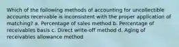 Which of the following methods of accounting for uncollectible accounts receivable is inconsistent with the proper application of matching? a. Percentage of sales method b. Percentage of receivables basis c. Direct write-off method d. Aging of receivables allowance method