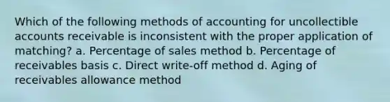 Which of the following methods of accounting for uncollectible accounts receivable is inconsistent with the proper application of matching? a. Percentage of sales method b. Percentage of receivables basis c. Direct write-off method d. Aging of receivables allowance method