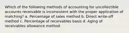 Which of the following methods of accounting for uncollectible accounts receivable is inconsistent with the proper application of matching? a. Percentage of sales method b. Direct write-off method c. Percentage of receivables basis d. Aging of receivables allowance method