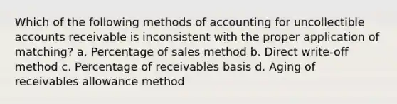 Which of the following methods of accounting for uncollectible accounts receivable is inconsistent with the proper application of matching? a. Percentage of sales method b. Direct write-off method c. Percentage of receivables basis d. Aging of receivables allowance method