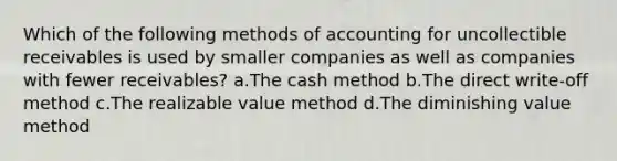 Which of the following methods of accounting for uncollectible receivables is used by smaller companies as well as companies with fewer receivables? a.The cash method b.The direct write-off method c.The realizable value method d.The diminishing value method