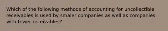 Which of the following methods of accounting for uncollectible receivables is used by smaler companies as well as companies with fewer receivables?