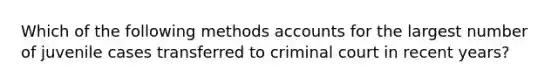 Which of the following methods accounts for the largest number of juvenile cases transferred to criminal court in recent years?