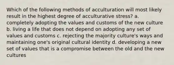 Which of the following methods of acculturation will most likely result in the highest degree of acculturative stress? a. completely adopting the values and customs of the new culture b. living a life that does not depend on adopting any set of values and customs c. rejecting the majority culture's ways and maintaining one's original cultural identity d. developing a new set of values that is a compromise between the old and the new cultures