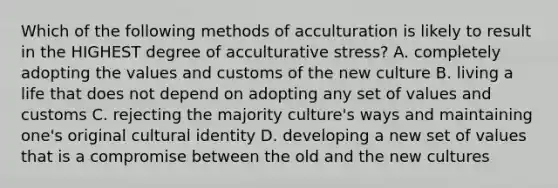 Which of the following methods of acculturation is likely to result in the HIGHEST degree of acculturative stress? A. completely adopting the values and customs of the new culture B. living a life that does not depend on adopting any set of values and customs C. rejecting the majority culture's ways and maintaining one's original cultural identity D. developing a new set of values that is a compromise between the old and the new cultures