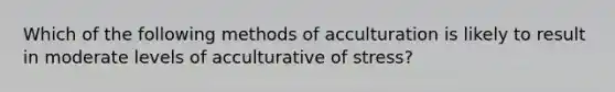 Which of the following methods of acculturation is likely to result in moderate levels of acculturative of stress?