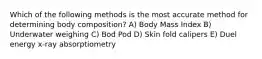 Which of the following methods is the most accurate method for determining body composition? A) Body Mass Index B) Underwater weighing C) Bod Pod D) Skin fold calipers E) Duel energy x-ray absorptiometry