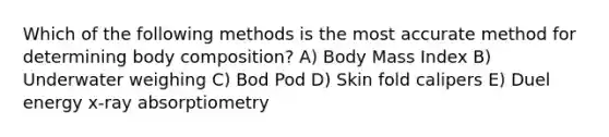 Which of the following methods is the most accurate method for determining body composition? A) Body Mass Index B) Underwater weighing C) Bod Pod D) Skin fold calipers E) Duel energy x-ray absorptiometry