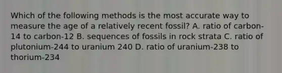 Which of the following methods is the most accurate way to measure the age of a relatively recent fossil? A. ratio of carbon-14 to carbon-12 B. sequences of fossils in rock strata C. ratio of plutonium-244 to uranium 240 D. ratio of uranium-238 to thorium-234