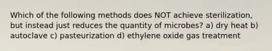 Which of the following methods does NOT achieve sterilization, but instead just reduces the quantity of microbes? a) dry heat b) autoclave c) pasteurization d) ethylene oxide gas treatment