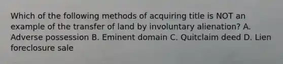 Which of the following methods of acquiring title is NOT an example of the transfer of land by involuntary alienation? A. Adverse possession B. Eminent domain C. Quitclaim deed D. Lien foreclosure sale