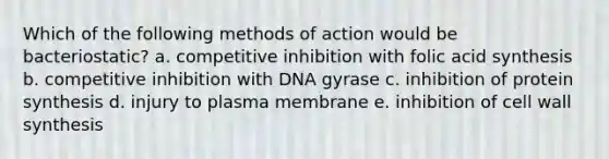 Which of the following methods of action would be bacteriostatic? a. competitive inhibition with folic acid synthesis b. competitive inhibition with DNA gyrase c. inhibition of protein synthesis d. injury to plasma membrane e. inhibition of cell wall synthesis