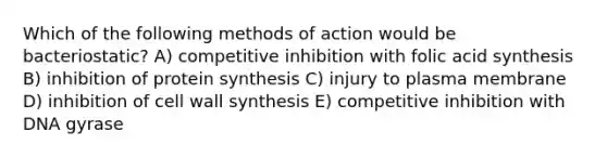 Which of the following methods of action would be bacteriostatic? A) competitive inhibition with folic acid synthesis B) inhibition of protein synthesis C) injury to plasma membrane D) inhibition of cell wall synthesis E) competitive inhibition with DNA gyrase