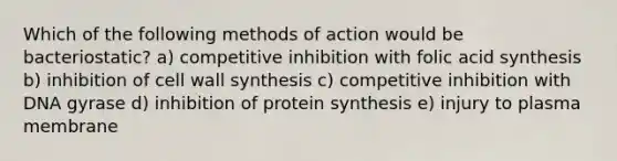 Which of the following methods of action would be bacteriostatic? a) competitive inhibition with folic acid synthesis b) inhibition of cell wall synthesis c) competitive inhibition with DNA gyrase d) inhibition of protein synthesis e) injury to plasma membrane