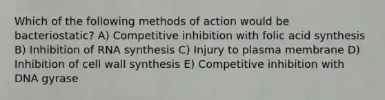 Which of the following methods of action would be bacteriostatic? A) Competitive inhibition with folic acid synthesis B) Inhibition of RNA synthesis C) Injury to plasma membrane D) Inhibition of cell wall synthesis E) Competitive inhibition with DNA gyrase