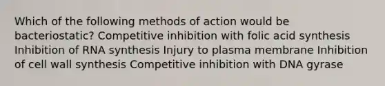 Which of the following methods of action would be bacteriostatic? Competitive inhibition with folic acid synthesis Inhibition of RNA synthesis Injury to plasma membrane Inhibition of cell wall synthesis Competitive inhibition with DNA gyrase