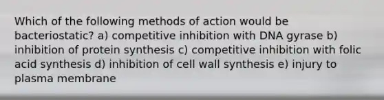 Which of the following methods of action would be bacteriostatic? a) competitive inhibition with DNA gyrase b) inhibition of protein synthesis c) competitive inhibition with folic acid synthesis d) inhibition of cell wall synthesis e) injury to plasma membrane