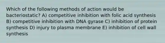 Which of the following methods of action would be bacteriostatic? A) competitive inhibition with folic acid synthesis B) competitive inhibition with DNA gyrase C) inhibition of protein synthesis D) injury to plasma membrane E) inhibition of cell wall synthesis