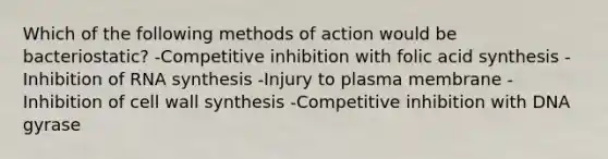 Which of the following methods of action would be bacteriostatic? -Competitive inhibition with folic acid synthesis -Inhibition of RNA synthesis -Injury to plasma membrane -Inhibition of cell wall synthesis -Competitive inhibition with DNA gyrase