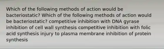 Which of the following methods of action would be bacteriostatic? Which of the following methods of action would be bacteriostatic? competitive inhibition with DNA gyrase inhibition of cell wall synthesis competitive inhibition with folic acid synthesis injury to plasma membrane inhibition of <a href='https://www.questionai.com/knowledge/kVyphSdCnD-protein-synthesis' class='anchor-knowledge'>protein synthesis</a>