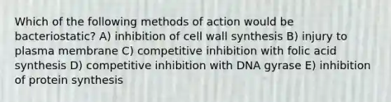 Which of the following methods of action would be bacteriostatic? A) inhibition of cell wall synthesis B) injury to plasma membrane C) competitive inhibition with folic acid synthesis D) competitive inhibition with DNA gyrase E) inhibition of protein synthesis