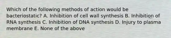 Which of the following methods of action would be bacteriostatic? A. Inhibition of cell wall synthesis B. Inhibition of RNA synthesis C. Inhibition of DNA synthesis D. Injury to plasma membrane E. None of the above