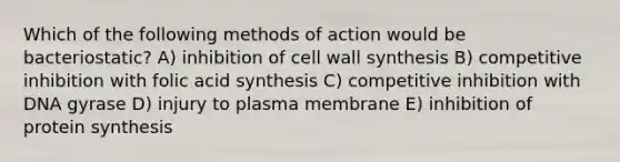 Which of the following methods of action would be bacteriostatic? A) inhibition of cell wall synthesis B) competitive inhibition with folic acid synthesis C) competitive inhibition with DNA gyrase D) injury to plasma membrane E) inhibition of protein synthesis