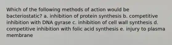 Which of the following methods of action would be bacteriostatic? a. inhibition of protein synthesis b. competitive inhibition with DNA gyrase c. inhibition of cell wall synthesis d. competitive inhibition with folic acid synthesis e. injury to plasma membrane