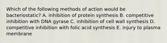 Which of the following methods of action would be bacteriostatic? A. inhibition of <a href='https://www.questionai.com/knowledge/kVyphSdCnD-protein-synthesis' class='anchor-knowledge'>protein synthesis</a> B. competitive inhibition with DNA gyrase C. inhibition of cell wall synthesis D. competitive inhibition with folic acid synthesis E. injury to plasma membrane