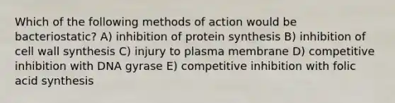 Which of the following methods of action would be bacteriostatic? A) inhibition of protein synthesis B) inhibition of cell wall synthesis C) injury to plasma membrane D) competitive inhibition with DNA gyrase E) competitive inhibition with folic acid synthesis