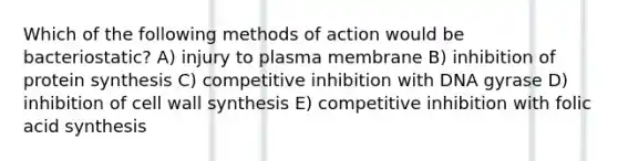 Which of the following methods of action would be bacteriostatic? A) injury to plasma membrane B) inhibition of protein synthesis C) competitive inhibition with DNA gyrase D) inhibition of cell wall synthesis E) competitive inhibition with folic acid synthesis