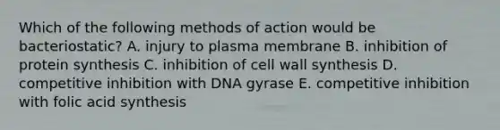 Which of the following methods of action would be bacteriostatic? A. injury to plasma membrane B. inhibition of protein synthesis C. inhibition of cell wall synthesis D. competitive inhibition with DNA gyrase E. competitive inhibition with folic acid synthesis