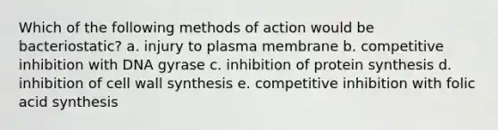 Which of the following methods of action would be bacteriostatic? a. injury to plasma membrane b. competitive inhibition with DNA gyrase c. inhibition of <a href='https://www.questionai.com/knowledge/kVyphSdCnD-protein-synthesis' class='anchor-knowledge'>protein synthesis</a> d. inhibition of cell wall synthesis e. competitive inhibition with folic acid synthesis