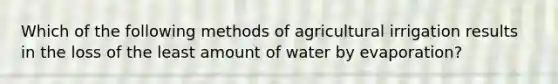 Which of the following methods of agricultural irrigation results in the loss of the least amount of water by evaporation?