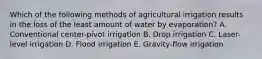 Which of the following methods of agricultural irrigation results in the loss of the least amount of water by evaporation? A. Conventional center-pivot irrigation B. Drop irrigation C. Laser-level irrigation D. Flood irrigation E. Gravity-flow irrigation