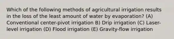 Which of the following methods of agricultural irrigation results in the loss of the least amount of water by evaporation? (A) Conventional center-pivot irrigation B) Drip irrigation (C) Laser-level irrigation (D) Flood irrigation (E) Gravity-flow irrigation